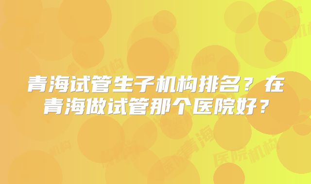 青海试管生子机构排名？在青海做试管那个医院好？