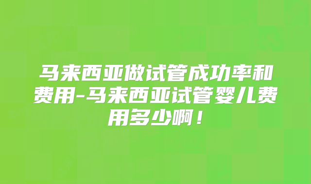 马来西亚做试管成功率和费用-马来西亚试管婴儿费用多少啊！
