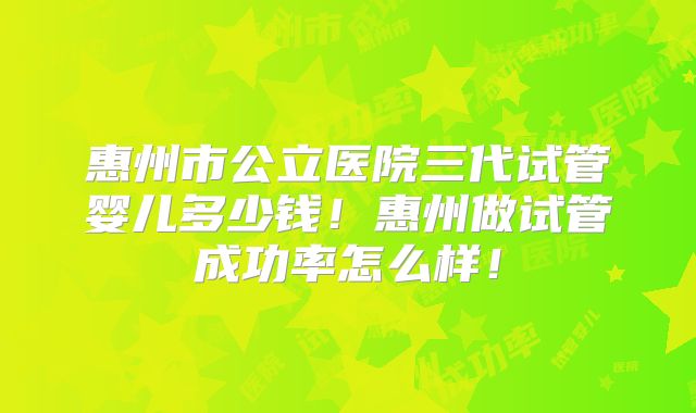 惠州市公立医院三代试管婴儿多少钱!惠州做试管成功率怎么样!