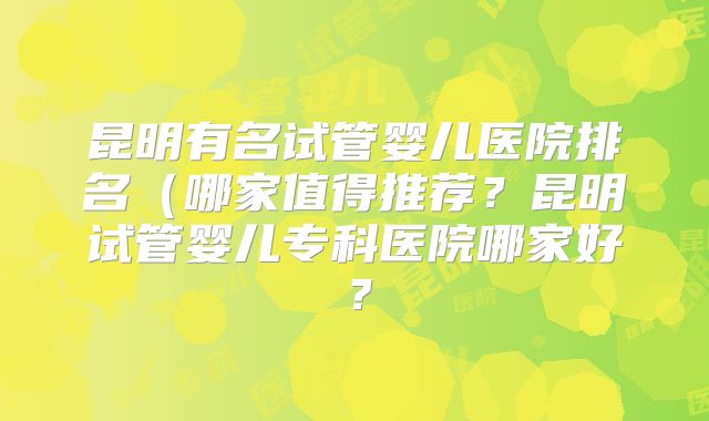 昆明有名试管婴儿医院排名(哪家值得推荐?昆明试管婴儿专科医院哪家好?