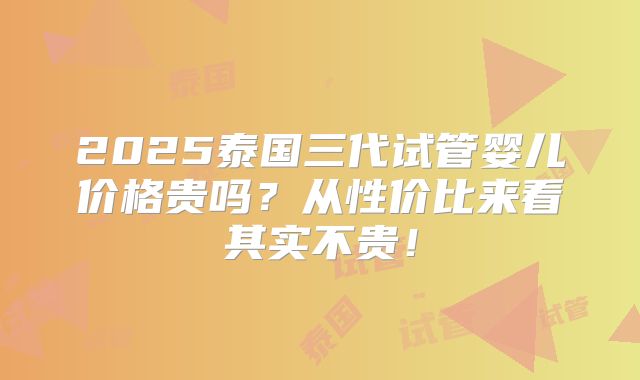 2025泰国三代试管婴儿价格贵吗？从性价比来看其实不贵！
