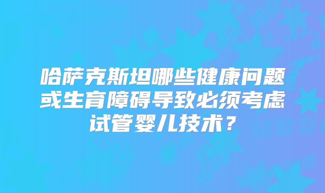 哈萨克斯坦哪些健康问题或生育障碍导致必须考虑试管婴儿技术?