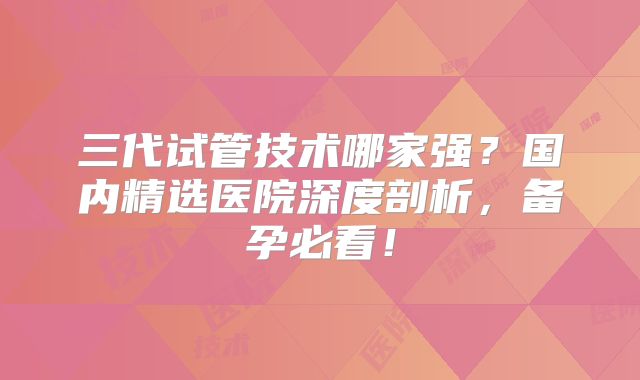 三代试管技术哪家强？国内精选医院深度剖析，备孕必看！