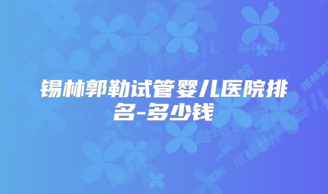 锡林郭勒试管婴儿医院排名-多少钱