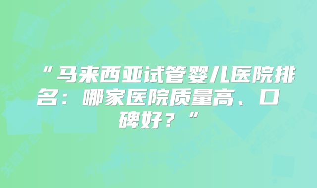 “马来西亚试管婴儿医院排名:哪家医院质量高、口碑好?”