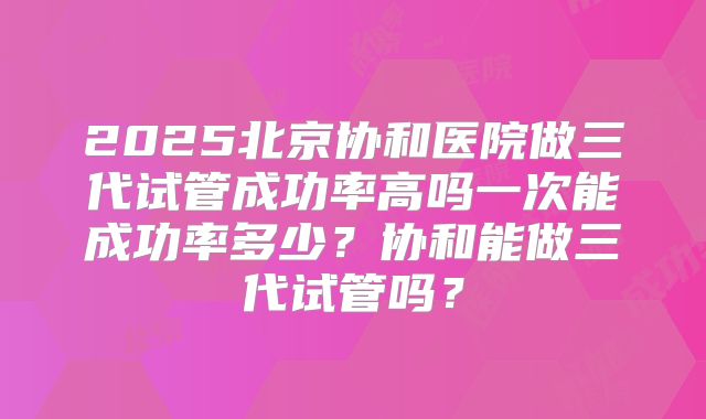 2025北京协和医院做三代试管成功率高吗一次能成功率多少?协和能做三代试管吗?
