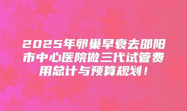 2025年卵巢早衰去邵阳市中心医院做三代试管费用总计与预算规划!