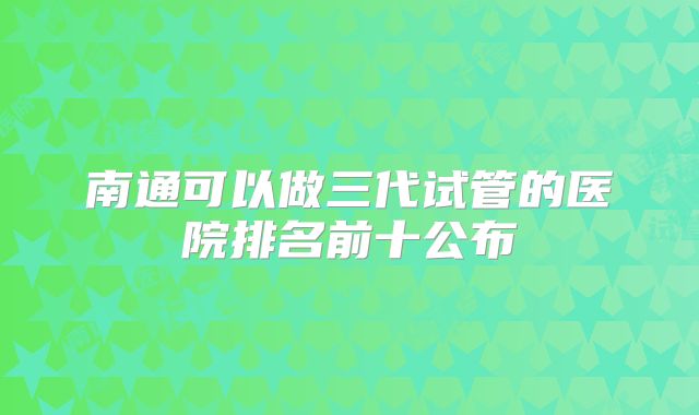 南通可以做三代试管的医院排名前十公布