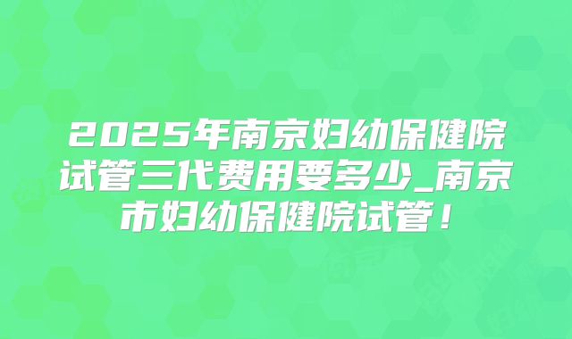 2025年南京妇幼保健院试管三代费用要多少_南京市妇幼保健院试管！