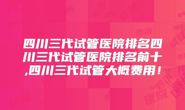 四川三代试管医院排名四川三代试管医院排名前十,四川三代试管大概费用！