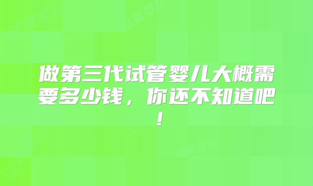 做第三代试管婴儿大概需要多少钱，你还不知道吧！