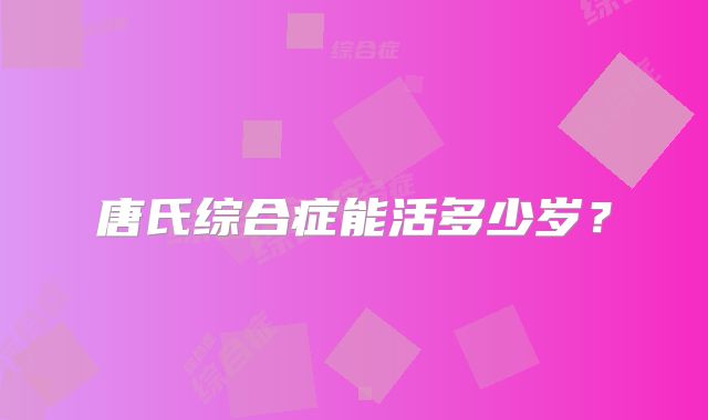 唐氏综合症能活多少岁？