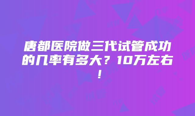 唐都医院做三代试管成功的几率有多大?10万左右!