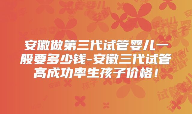 安徽做第三代试管婴儿一般要多少钱-安徽三代试管高成功率生孩子价格！