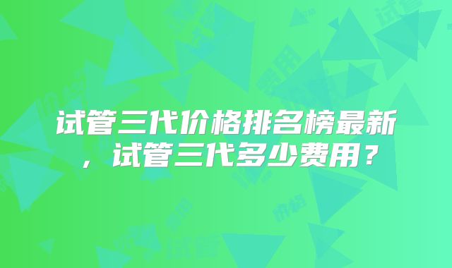 试管三代价格排名榜最新,试管三代多少费用?