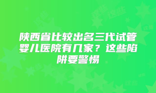 陕西省比较出名三代试管婴儿医院有几家?这些陷阱要警惕