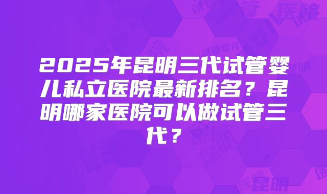 2025年昆明三代试管婴儿私立医院最新排名？昆明哪家医院可以做试管三代？