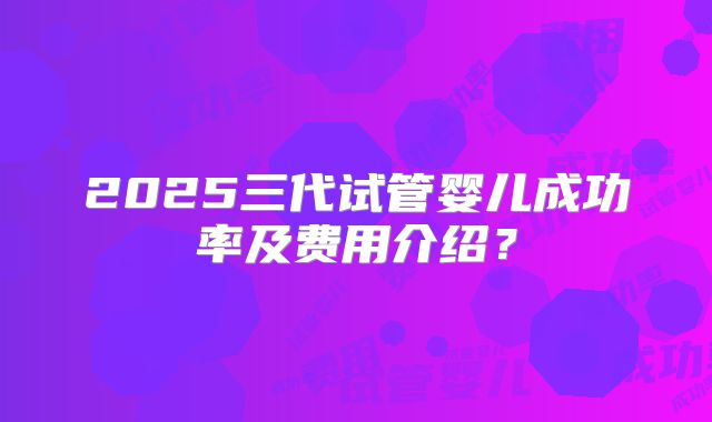 2025三代试管婴儿成功率及费用介绍？