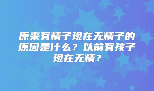 原来有精子现在无精子的原因是什么?以前有孩子现在无精?