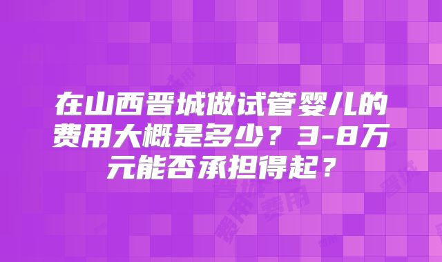 在山西晋城做试管婴儿的费用大概是多少?3-8万元能否承担得起?