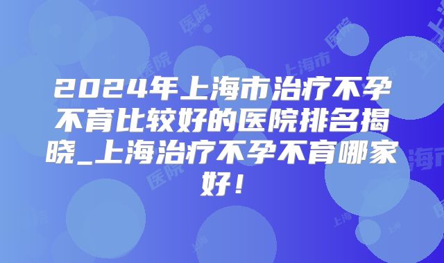 2024年上海市治疗不孕不育比较好的医院排名揭晓_上海治疗不孕不育哪家好!