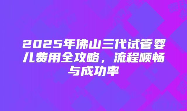 2025年佛山三代试管婴儿费用全攻略，流程顺畅与成功率