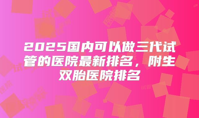 2025国内可以做三代试管的医院最新排名,附生双胎医院排名