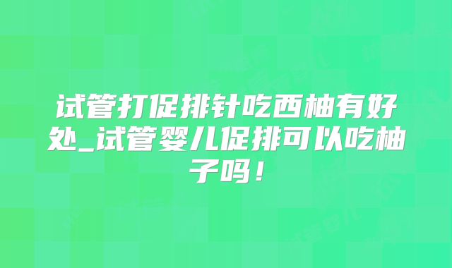试管打促排针吃西柚有好处_试管婴儿促排可以吃柚子吗!