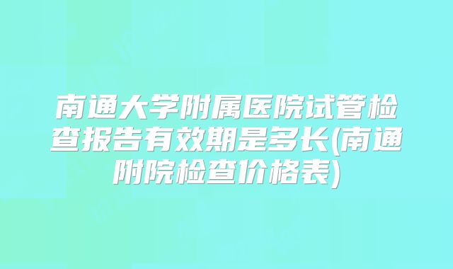 南通大学附属医院试管检查报告有效期是多长(南通附院检查价格表)