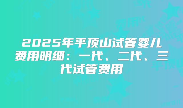 2025年平顶山试管婴儿费用明细：一代、二代、三代试管费用