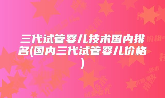 三代试管婴儿技术国内排名(国内三代试管婴儿价格)