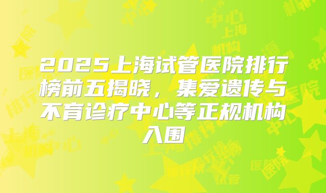 2025上海试管医院排行榜前五揭晓,集爱遗传与不育诊疗中心等正规机构入围
