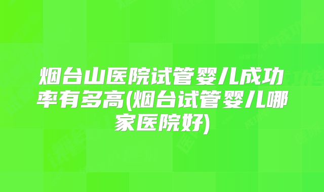 烟台山医院试管婴儿成功率有多高(烟台试管婴儿哪家医院好)