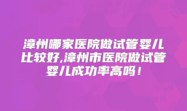 漳州哪家医院做试管婴儿比较好,漳州市医院做试管婴儿成功率高吗!