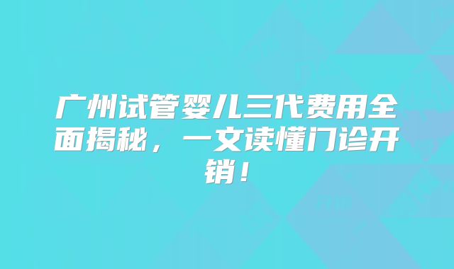 广州试管婴儿三代费用全面揭秘，一文读懂门诊开销！