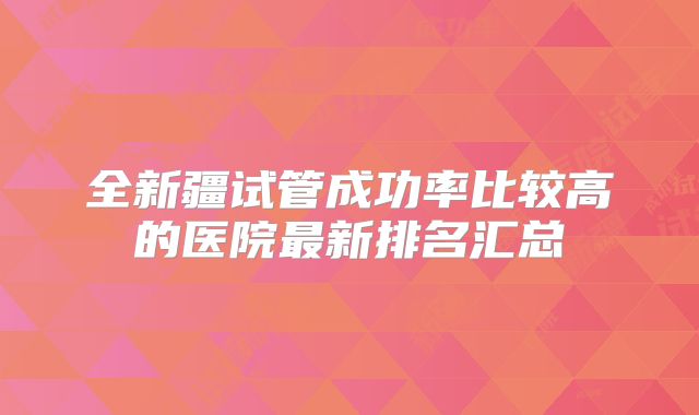 全新疆试管成功率比较高的医院最新排名汇总