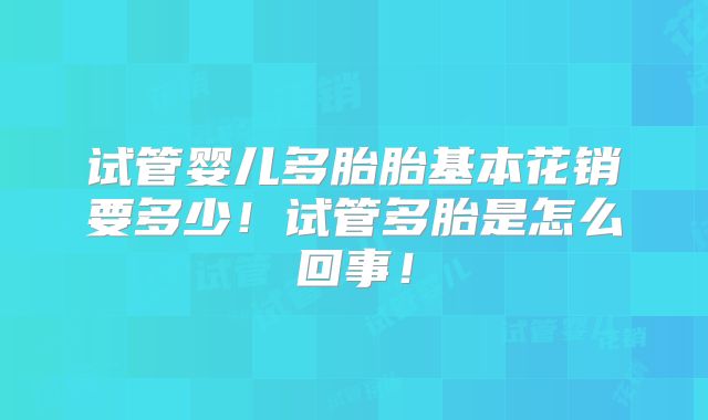试管婴儿多胎胎基本花销要多少！试管多胎是怎么回事！