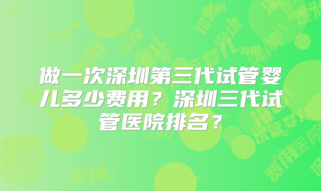 做一次深圳第三代试管婴儿多少费用?深圳三代试管医院排名?