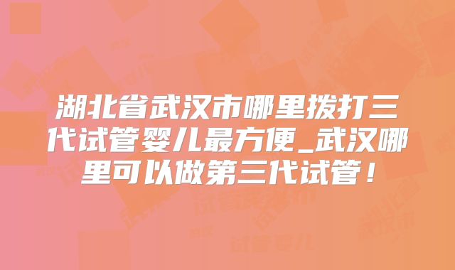 湖北省武汉市哪里拨打三代试管婴儿最方便_武汉哪里可以做第三代试管！