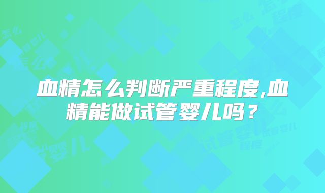 血精怎么判断严重程度,血精能做试管婴儿吗?