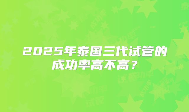 2025年泰国三代试管的成功率高不高?