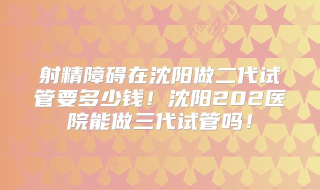 射精障碍在沈阳做二代试管要多少钱!沈阳202医院能做三代试管吗!
