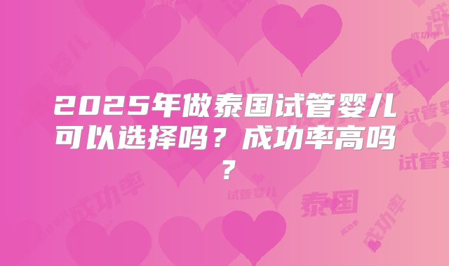 2025年做泰国试管婴儿可以选择吗?成功率高吗?