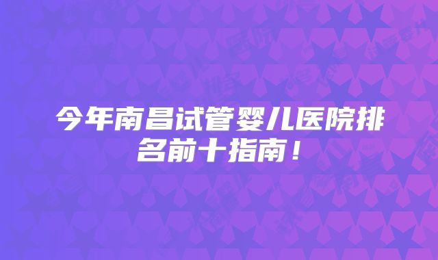 今年南昌试管婴儿医院排名前十指南！