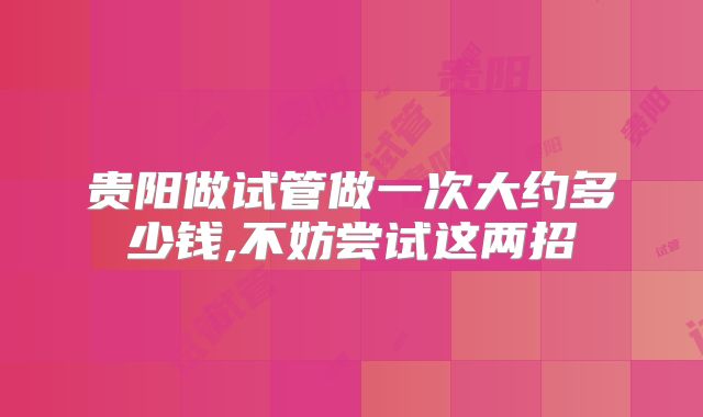贵阳做试管做一次大约多少钱,不妨尝试这两招