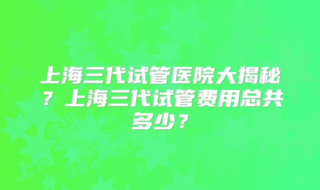 上海三代试管医院大揭秘？上海三代试管费用总共多少？