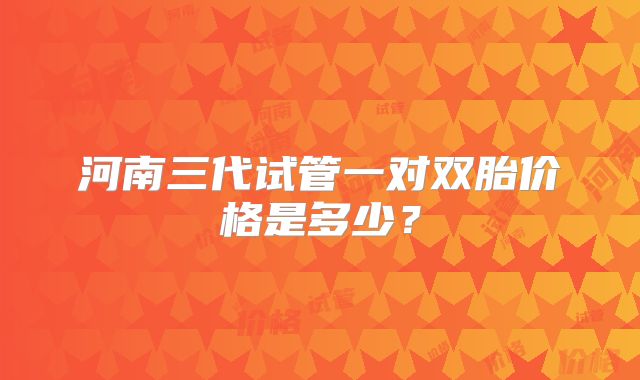 河南三代试管一对双胎价格是多少？