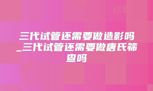 三代试管还需要做造影吗_三代试管还需要做唐氏筛查吗