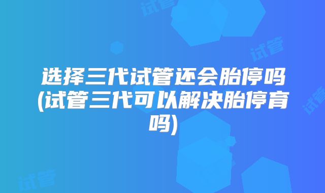 选择三代试管还会胎停吗(试管三代可以解决胎停育吗)