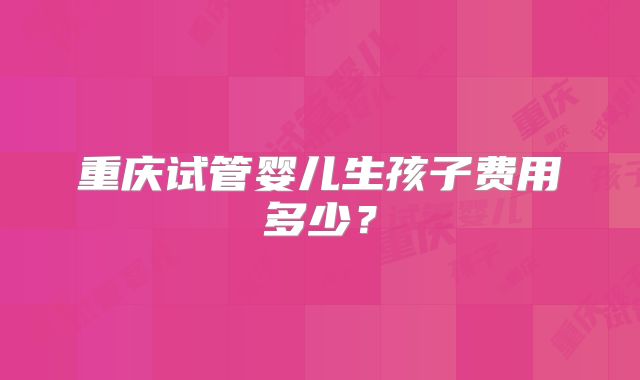 重庆试管婴儿生孩子费用多少？